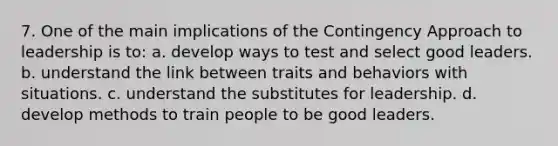 7. One of the main implications of the Contingency Approach to leadership is to: a. develop ways to test and select good leaders. b. understand the link between traits and behaviors with situations. c. understand the substitutes for leadership. d. develop methods to train people to be good leaders.