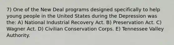 7) One of the New Deal programs designed specifically to help young people in the United States during the Depression was the: A) National Industrial Recovery Act. B) Preservation Act. C) Wagner Act. D) Civilian Conservation Corps. E) Tennessee Valley Authority.