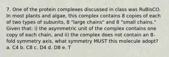 7. One of the protein complexes discussed in class was RuBisCO. In most plants and algae, this complex contains 8 copies of each of two types of subunits, 8 "large chains" and 8 "small chains." Given that: i) the asymmetric unit of the complex contains one copy of each chain, and ii) the complex does not contain an 8-fold symmetry axis, what symmetry MUST this molecule adopt? a. C4 b. C8 c. D4 d. D8 e. T