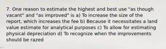 7. One reason to estimate the highest and best use "as though vacant" and "as improved" is a) To increase the size of the report, which increases the fee b) Because it necessitates a land value estimate for analytical purposes c) To allow for estimating physical depreciation d) To recognize when the improvements should be razed