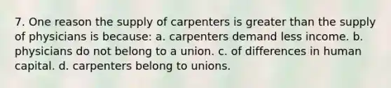 7. One reason the supply of carpenters is <a href='https://www.questionai.com/knowledge/ktgHnBD4o3-greater-than' class='anchor-knowledge'>greater than</a> the supply of physicians is because: a. carpenters demand less income. b. physicians do not belong to a union. c. of differences in human capital. d. carpenters belong to unions.