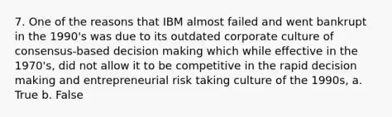 7. One of the reasons that IBM almost failed and went bankrupt in the 1990's was due to its outdated corporate culture of consensus-based <a href='https://www.questionai.com/knowledge/kuI1pP196d-decision-making' class='anchor-knowledge'>decision making</a> which while effective in the 1970's, did not allow it to be competitive in the rapid decision making and entrepreneurial risk taking culture of the 1990s, a. True b. False