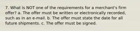 7. What is NOT one of the requirements for a merchant's firm offer? a. The offer must be written or electronically recorded, such as in an e-mail. b. The offer must state the date for all future shipments. c. The offer must be signed.