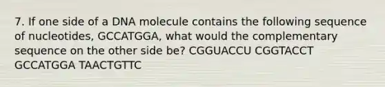 7. If one side of a DNA molecule contains the following sequence of nucleotides, GCCATGGA, what would the complementary sequence on the other side be? CGGUACCU CGGTACCT GCCATGGA TAACTGTTC