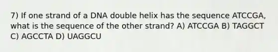 7) If one strand of a DNA double helix has the sequence ATCCGA, what is the sequence of the other strand? A) ATCCGA B) TAGGCT C) AGCCTA D) UAGGCU