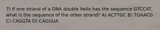 7) If one strand of a DNA double helix has the sequence GTCCAT, what is the sequence of the other strand? A) ACTTGC B) TGAACG C) CAGGTA D) CAGGUA