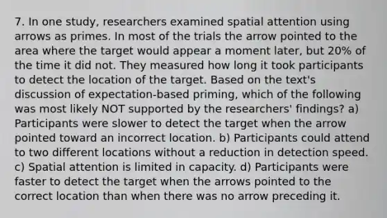 7. In one study, researchers examined spatial attention using arrows as primes. In most of the trials the arrow pointed to the area where the target would appear a moment later, but 20% of the time it did not. They measured how long it took participants to detect the location of the target. Based on the text's discussion of expectation-based priming, which of the following was most likely NOT supported by the researchers' findings? a) Participants were slower to detect the target when the arrow pointed toward an incorrect location. b) Participants could attend to two different locations without a reduction in detection speed. c) Spatial attention is limited in capacity. d) Participants were faster to detect the target when the arrows pointed to the correct location than when there was no arrow preceding it.