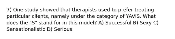 7) One study showed that therapists used to prefer treating particular clients, namely under the category of YAVIS. What does the "S" stand for in this model? A) Successful B) Sexy C) Sensationalistic D) Serious