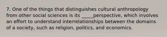 7. One of the things that distinguishes cultural anthropology from other social sciences is its _____perspective, which involves an effort to understand interrelationships between the domains of a society, such as religion, politics, and economics.