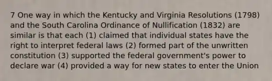 7 One way in which the Kentucky and Virginia Resolutions (1798) and the South Carolina Ordinance of Nullification (1832) are similar is that each (1) claimed that individual states have the right to interpret federal laws (2) formed part of the unwritten constitution (3) supported the federal government's power to declare war (4) provided a way for new states to enter the Union