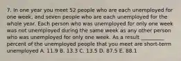 7. In one year you meet 52 people who are each unemployed for one week, and seven people who are each unemployed for the whole year. Each person who was unemployed for only one week was not unemployed during the same week as any other person who was unemployed for only one week. As a result _________ percent of the unemployed people that you meet are short-term unemployed A. 11.9 B. 13.3 C. 13.5 D. 87.5 E. 88.1