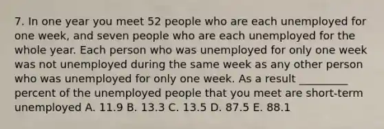 7. In one year you meet 52 people who are each unemployed for one week, and seven people who are each unemployed for the whole year. Each person who was unemployed for only one week was not unemployed during the same week as any other person who was unemployed for only one week. As a result _________ percent of the unemployed people that you meet are short-term unemployed A. 11.9 B. 13.3 C. 13.5 D. 87.5 E. 88.1