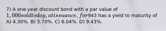 7) A one-year discount bond with a par value of 1,000 sold today, at issuance, for943 has a yield to maturity of A) 4.30%. B) 5.70%. C) 6.04%. D) 9.43%.