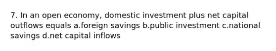 7. In an open economy, domestic investment plus net capital outflows equals a.foreign savings b.public investment c.national savings d.net capital inflows