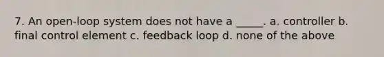 7. An open-loop system does not have a _____. a. controller b. final control element c. feedback loop d. none of the above