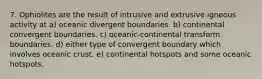 7. Ophiolites are the result of intrusive and extrusive igneous activity at a) oceanic divergent boundaries. b) continental convergent boundaries. c) oceanic-continental transform boundaries. d) either type of convergent boundary which involves oceanic crust. e) continental hotspots and some oceanic hotspots.