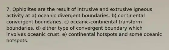 7. Ophiolites are the result of intrusive and extrusive igneous activity at a) oceanic divergent boundaries. b) continental convergent boundaries. c) oceanic-continental transform boundaries. d) either type of convergent boundary which involves <a href='https://www.questionai.com/knowledge/kPVS0KdHos-oceanic-crust' class='anchor-knowledge'>oceanic crust</a>. e) continental hotspots and some oceanic hotspots.