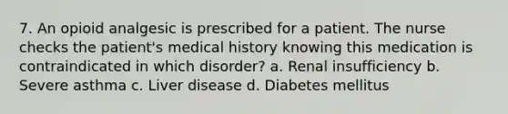 7. An opioid analgesic is prescribed for a patient. The nurse checks the patient's medical history knowing this medication is contraindicated in which disorder? a. Renal insufficiency b. Severe asthma c. Liver disease d. Diabetes mellitus