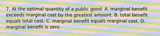 7. At the optimal quantity of a public good: A. marginal benefit exceeds marginal cost by the greatest amount. B. total benefit equals total cost. C. marginal benefit equals marginal cost. D. marginal benefit is zero.