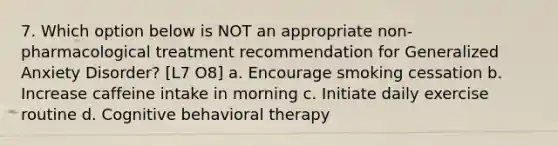 7. Which option below is NOT an appropriate non-pharmacological treatment recommendation for Generalized Anxiety Disorder? [L7 O8] a. Encourage smoking cessation b. Increase caffeine intake in morning c. Initiate daily exercise routine d. Cognitive behavioral therapy