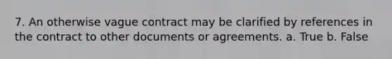 7. An otherwise vague contract may be clarified by references in the contract to other documents or agreements. a. True b. False