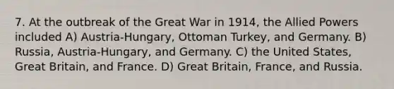 7. At the outbreak of the Great War in 1914, the Allied Powers included A) Austria-Hungary, Ottoman Turkey, and Germany. B) Russia, Austria-Hungary, and Germany. C) the United States, Great Britain, and France. D) Great Britain, France, and Russia.