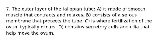 7. The outer layer of the fallopian tube: A) is made of smooth muscle that contracts and relaxes. B) consists of a serous membrane that protects the tube. C) is where fertilization of the ovum typically occurs. D) contains secretory cells and cilia that help move the ovum.