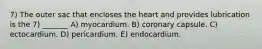 7) The outer sac that encloses the heart and provides lubrication is the 7) _______ A) myocardium. B) coronary capsule. C) ectocardium. D) pericardium. E) endocardium.