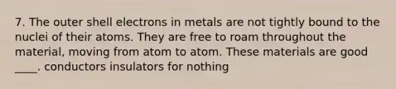 7. The outer shell electrons in metals are not tightly bound to the nuclei of their atoms. They are free to roam throughout the material, moving from atom to atom. These materials are good ____. conductors insulators for nothing