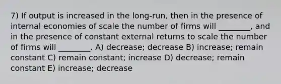 7) If output is increased in the long-run, then in the presence of internal economies of scale the number of firms will ________, and in the presence of constant external returns to scale the number of firms will ________. A) decrease; decrease B) increase; remain constant C) remain constant; increase D) decrease; remain constant E) increase; decrease