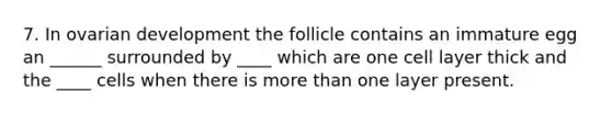 7. In ovarian development the follicle contains an immature egg an ______ surrounded by ____ which are one cell layer thick and the ____ cells when there is more than one layer present.