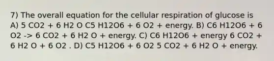 7) The overall equation for the cellular respiration of glucose is A) 5 CO2 + 6 H2 O C5 H12O6 + 6 O2 + energy. B) C6 H12O6 + 6 O2 -> 6 CO2 + 6 H2 O + energy. C) C6 H12O6 + energy 6 CO2 + 6 H2 O + 6 O2 . D) C5 H12O6 + 6 O2 5 CO2 + 6 H2 O + energy.