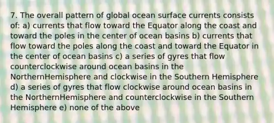 7. The overall pattern of global ocean surface currents consists of: a) currents that flow toward the Equator along the coast and toward the poles in the center of ocean basins b) currents that flow toward the poles along the coast and toward the Equator in the center of ocean basins c) a series of gyres that flow counterclockwise around ocean basins in the NorthernHemisphere and clockwise in the Southern Hemisphere d) a series of gyres that flow clockwise around ocean basins in the NorthernHemisphere and counterclockwise in the Southern Hemisphere e) none of the above