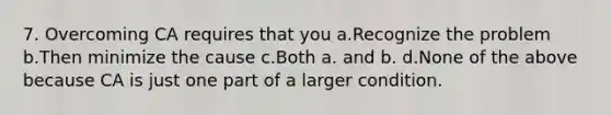 7. Overcoming CA requires that you a.Recognize the problem b.Then minimize the cause c.Both a. and b. d.None of the above because CA is just one part of a larger condition.