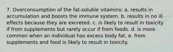 7. Overconsumption of the fat-soluble vitamins: a. results in accumulation and boosts the immune system. b. results in no ill effects because they are excreted. c. is likely to result in toxicity if from supplements but rarely occur if from foods. d. is more common when an individual has excess body fat. e. from supplements and food is likely to result in toxicity.