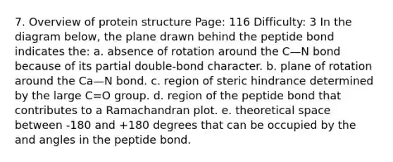 7. Overview of protein structure Page: 116 Difficulty: 3 In the diagram below, the plane drawn behind the peptide bond indicates the: a. absence of rotation around the C—N bond because of its partial double-bond character. b. plane of rotation around the Ca—N bond. c. region of steric hindrance determined by the large C=O group. d. region of the peptide bond that contributes to a Ramachandran plot. e. theoretical space between -180 and +180 degrees that can be occupied by the and angles in the peptide bond.