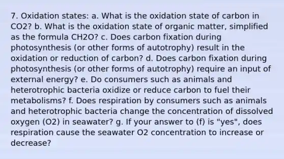 7. Oxidation states: a. What is the oxidation state of carbon in CO2? b. What is the oxidation state of organic matter, simplified as the formula CH2O? c. Does carbon fixation during photosynthesis (or other forms of autotrophy) result in the oxidation or reduction of carbon? d. Does carbon fixation during photosynthesis (or other forms of autotrophy) require an input of external energy? e. Do consumers such as animals and heterotrophic bacteria oxidize or reduce carbon to fuel their metabolisms? f. Does respiration by consumers such as animals and heterotrophic bacteria change the concentration of dissolved oxygen (O2) in seawater? g. If your answer to (f) is "yes", does respiration cause the seawater O2 concentration to increase or decrease?