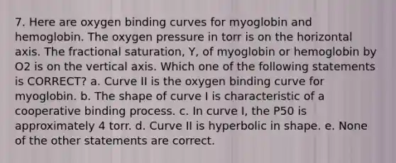 7. Here are oxygen binding curves for myoglobin and hemoglobin. The oxygen pressure in torr is on the horizontal axis. The fractional saturation, Y, of myoglobin or hemoglobin by O2 is on the vertical axis. Which one of the following statements is CORRECT? a. Curve II is the oxygen binding curve for myoglobin. b. The shape of curve I is characteristic of a cooperative binding process. c. In curve I, the P50 is approximately 4 torr. d. Curve II is hyperbolic in shape. e. None of the other statements are correct.