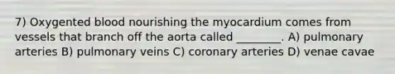 7) Oxygented blood nourishing the myocardium comes from vessels that branch off the aorta called ________. A) pulmonary arteries B) pulmonary veins C) coronary arteries D) venae cavae