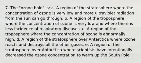 7. The "ozone hole" is: a. A region of the stratosphere where the concentration of ozone is very low and more ultraviolet radiation from the sun can go through. b. A region of the troposphere where the concentration of ozone is very low and where there is less incidence of respiratory diseases. c. A region of the troposphere where the concentration of ozone is abnormally high. d. A region of the stratosphere over Antarctica where ozone reacts and destroys all the other gases. e. A region of the stratosphere over Antarctica where scientists have intentionally decreased the ozone concentration to warm up the South Pole