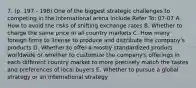 7. (p. 197 - 198) One of the biggest strategic challenges to competing in the international arena include Refer To: 07-07 A. How to avoid the risks of shifting exchange rates B. Whether to charge the same price in all country markets C. How many foreign firms to license to produce and distribute the company's products D. Whether to offer a mostly standardized product worldwide or whether to customize the company's offerings in each different country market to more precisely match the tastes and preferences of local buyers E. Whether to pursue a global strategy or an international strategy