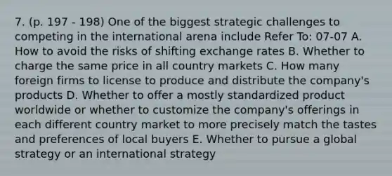 7. (p. 197 - 198) One of the biggest strategic challenges to competing in the international arena include Refer To: 07-07 A. How to avoid the risks of shifting exchange rates B. Whether to charge the same price in all country markets C. How many foreign firms to license to produce and distribute the company's products D. Whether to offer a mostly standardized product worldwide or whether to customize the company's offerings in each different country market to more precisely match the tastes and preferences of local buyers E. Whether to pursue a global strategy or an international strategy