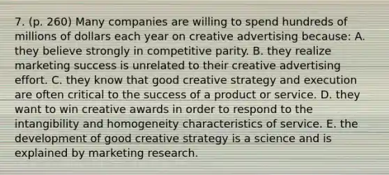 7. (p. 260) Many companies are willing to spend hundreds of millions of dollars each year on creative advertising because: A. they believe strongly in competitive parity. B. they realize marketing success is unrelated to their creative advertising effort. C. they know that good creative strategy and execution are often critical to the success of a product or service. D. they want to win creative awards in order to respond to the intangibility and homogeneity characteristics of service. E. the development of good creative strategy is a science and is explained by marketing research.