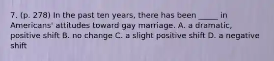 7. (p. 278) In the past ten years, there has been _____ in Americans' attitudes toward gay marriage. A. a dramatic, positive shift B. no change C. a slight positive shift D. a negative shift