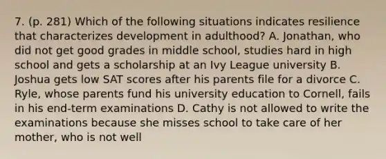 7. (p. 281) Which of the following situations indicates resilience that characterizes development in adulthood? A. Jonathan, who did not get good grades in middle school, studies hard in high school and gets a scholarship at an Ivy League university B. Joshua gets low SAT scores after his parents file for a divorce C. Ryle, whose parents fund his university education to Cornell, fails in his end-term examinations D. Cathy is not allowed to write the examinations because she misses school to take care of her mother, who is not well