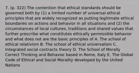 7. (p. 322) The contention that ethical standards should be governed both by (1) a limited number of universal ethical principles that are widely recognized as putting legitimate ethical boundaries on actions and behavior in all situations and (2) the circumstances of local cultures, traditions and shared values that further prescribe what constitutes ethically permissible behavior and what does not are the basic principles of A. The school of ethical relativism B. The school of ethical universalism C. Integrated social contracts theory D. The School of Morally Correct Thinking and Behavior based in Rome, Italy E. The Global Code of Ethical and Social Morality developed by the United Nations