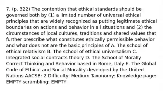 7. (p. 322) The contention that ethical standards should be governed both by (1) a limited number of universal ethical principles that are widely recognized as putting legitimate ethical boundaries on actions and behavior in all situations and (2) the circumstances of local cultures, traditions and shared values that further prescribe what constitutes ethically permissible behavior and what does not are the basic principles of A. The school of ethical relativism B. The school of ethical universalism C. Integrated social contracts theory D. The School of Morally Correct Thinking and Behavior based in Rome, Italy E. The Global Code of Ethical and Social Morality developed by the United Nations AACSB: 2 Difficulty: Medium Taxonomy: Knowledge page: EMPTY scrambling: EMPTY