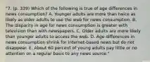 "7. (p. 339) Which of the following is true of age differences in news consumption? A. Younger adults are more than twice as likely as older adults to use the web for news consumption. B. The disparity in age for news consumption is greater with television than with newspapers. C. Older adults are more likely than younger adults to access the web. D. Age differences in news consumption shrink for Internet-based news but do not disappear. E. About 60 percent of young adults pay little or no attention on a regular basis to any news source."