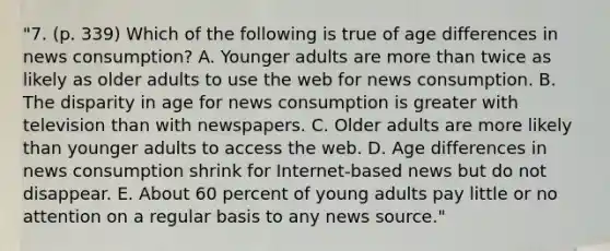 "7. (p. 339) Which of the following is true of age differences in news consumption? A. Younger adults are more than twice as likely as older adults to use the web for news consumption. B. The disparity in age for news consumption is greater with television than with newspapers. C. Older adults are more likely than younger adults to access the web. D. Age differences in news consumption shrink for Internet-based news but do not disappear. E. About 60 percent of young adults pay little or no attention on a regular basis to any news source."