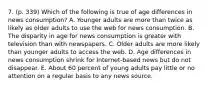 7. (p. 339) Which of the following is true of age differences in news consumption? A. Younger adults are more than twice as likely as older adults to use the web for news consumption. B. The disparity in age for news consumption is greater with television than with newspapers. C. Older adults are more likely than younger adults to access the web. D. Age differences in news consumption shrink for Internet-based news but do not disappear. E. About 60 percent of young adults pay little or no attention on a regular basis to any news source.